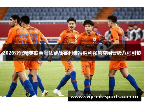 2026亚冠精英联赛淘汰赛战罢利雅得胜利强势突围晋级八强引热 2026亚冠精英联赛淘汰赛战罢利雅得胜利强势突围晋级八强引热