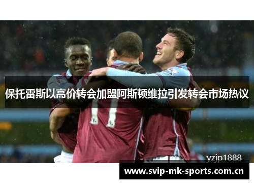 保托雷斯以高价转会加盟阿斯顿维拉引发转会市场热议 保托雷斯以高价转会加盟阿斯顿维拉引发转会市场热议
