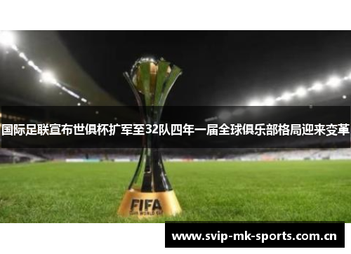 国际足联宣布世俱杯扩军至32队四年一届全球俱乐部格局迎来变革